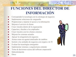 FUNCIONES DEL DIRECTOR DE
          INFORMACIÓN
   Corresponder la tecnología con la estrategia de negocios
   Implementar soluciones de vanguardia
   Proporcionar y mejorar el acceso a la información
   Mejorar el servicio al cliente
   Crear vínculos dentro de la organzación
   Capacitar y facultar a los empleados
   Crear vínculos con los clientes externos
   Mejorar los sistemas actuales
   Apoyar la reingeniería de negocios
   Actuar como un agente/catalizador de cambios
   Instruir a las unidades de negocios con respeto a la TI
   Evaluar las tecnologías emergentes
   Implementar sistemas y arquitecturas estándar
   Toma de decisiones acerca del software empresarial
   Subcontratación
   Otros
                                                               19
 