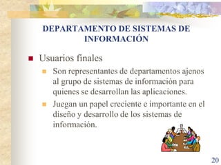 DEPARTAMENTO DE SISTEMAS DE
           INFORMACIÓN

   Usuarios finales
       Son representantes de departamentos ajenos
        al grupo de sistemas de información para
        quienes se desarrollan las aplicaciones.
       Juegan un papel creciente e importante en el
        diseño y desarrollo de los sistemas de
        información.



                                                       20
 