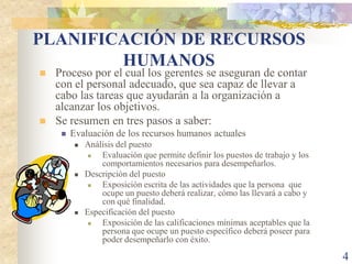 PLANIFICACIÓN DE RECURSOS
        HUMANOS
   Proceso por el cual los gerentes se aseguran de contar
    con el personal adecuado, que sea capaz de llevar a
    cabo las tareas que ayudarán a la organización a
    alcanzar los objetivos.
   Se resumen en tres pasos a saber:
        Evaluación de los recursos humanos actuales
             Análisis del puesto
                 Evaluación que permite definir los puestos de trabajo y los
                  comportamientos necesarios para desempeñarlos.
             Descripción del puesto
                 Exposición escrita de las actividades que la persona que
                  ocupe un puesto deberá realizar, cómo las llevará a cabo y
                  con qué finalidad.
             Especificación del puesto
                 Exposición de las calificaciones mínimas aceptables que la
                  persona que ocupe un puesto específico deberá poseer para
                  poder desempeñarlo con éxito.

                                                                                4
 