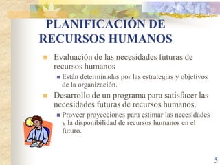 PLANIFICACIÓN DE
RECURSOS HUMANOS
   Evaluación de las necesidades futuras de
    recursos humanos
       Están determinadas por las estrategias y objetivos
        de la organización.
   Desarrollo de un programa para satisfacer las
    necesidades futuras de recursos humanos.
       Proveer proyecciones para estimar las necesidades
        y la disponibilidad de recursos humanos en el
        futuro.



                                                             5
 