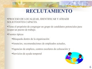 RECLUTAMIENTO
PROCESO DE LOCALIZAR, IDENTIFICAR Y ATRAER
SOLICITANTES CAPACES.
Tiene el propósito de congregar un grupo de candidatos potenciales para
ocupar un puesto de trabajo.
Fuentes típicas
    Búsqueda dentro de la organización
    Anuncios, recomendaciones de empleados actuales,

    Agencias de empleos, centros escolares de colocación   y
    Servicios de ayuda temporal




                                                                           6
 
