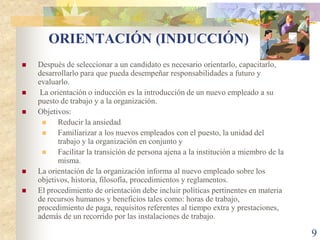 ORIENTACIÓN (INDUCCIÓN)
   Después de seleccionar a un candidato es necesario orientarlo, capacitarlo,
    desarrollarlo para que pueda desempeñar responsabilidades a futuro y
    evaluarlo.
    La orientación o inducción es la introducción de un nuevo empleado a su
    puesto de trabajo y a la organización.
   Objetivos:
         Reducir la ansiedad
         Familiarizar a los nuevos empleados con el puesto, la unidad del
          trabajo y la organización en conjunto y
         Facilitar la transición de persona ajena a la institución a miembro de la
          misma.
   La orientación de la organización informa al nuevo empleado sobre los
    objetivos, historia, filosofía, procedimientos y reglamentos.
   El procedimiento de orientación debe incluir políticas pertinentes en materia
    de recursos humanos y beneficios tales como: horas de trabajo,
    procedimiento de paga, requisitos referentes al tiempo extra y prestaciones,
    además de un recorrido por las instalaciones de trabajo.

                                                                                      9
 
