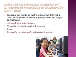  Es posible dar cuenta de cuatro funciones de Internet a
partir de las cuales los docentes planifican sus estrategias
de enseñanza:
 Intercambios interpersonales.
 Búsqueda y recopilación de información.
 Juego.
 Producción de información y diseño multimedia.
 