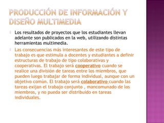 Los resultados de proyectos que los estudiantes llevan
adelante son publicados en la web, utilizando distintas
herramientas multimedia.
 Las consecuencias más interesantes de este tipo de
trabajo es que estimula a docentes y estudiantes a definir
estructuras de trabajo de tipo colaborativas y
cooperativas. El trabajo será cooperativo cuando se
realice una división de tareas entre los miembros, que
pueden luego trabajar de forma individual, aunque con un
objetivo común. El trabajo será colaborativo cuando las
tareas exijan el trabajo conjunto , mancomunado de los
miembros, y no pueda ser distribuido en tareas
individuales.
 
