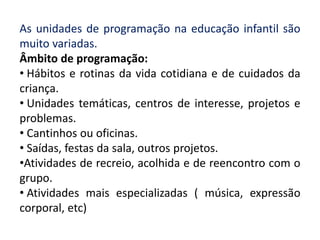 As unidades de programação na educação infantil são
muito variadas.
Âmbito de programação:
• Hábitos e rotinas da vida cotidiana e de cuidados da
criança.
• Unidades temáticas, centros de interesse, projetos e
problemas.
• Cantinhos ou oficinas.
• Saídas, festas da sala, outros projetos.
•Atividades de recreio, acolhida e de reencontro com o
grupo.
• Atividades mais especializadas ( música, expressão
corporal, etc)
 