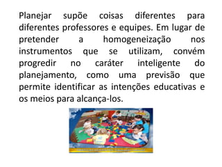 Planejar supõe coisas diferentes para
diferentes professores e equipes. Em lugar de
pretender a homogeneização nos
instrumentos que se utilizam, convém
progredir no caráter inteligente do
planejamento, como uma previsão que
permite identificar as intenções educativas e
os meios para alcança-los.
 