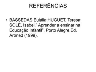 REFERÊNCIAS
• BASSEDAS,Eulália;HUGUET, Teresa;
SOLÉ, Isabel.” Aprender a ensinar na
Educação Infantil”. Porto Alegre.Ed.
Artmed (1999).
 