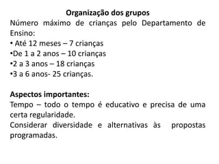 Organização dos grupos
Número máximo de crianças pelo Departamento de
Ensino:
• Até 12 meses – 7 crianças
•De 1 a 2 anos – 10 crianças
•2 a 3 anos – 18 crianças
•3 a 6 anos- 25 crianças.
Aspectos importantes:
Tempo – todo o tempo é educativo e precisa de uma
certa regularidade.
Considerar diversidade e alternativas às propostas
programadas.
 