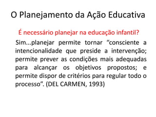 O Planejamento da Ação Educativa
É necessário planejar na educação infantil?
Sim...planejar permite tornar “consciente a
intencionalidade que preside a intervenção;
permite prever as condições mais adequadas
para alcançar os objetivos propostos; e
permite dispor de critérios para regular todo o
processo”. (DEL CARMEN, 1993)
 