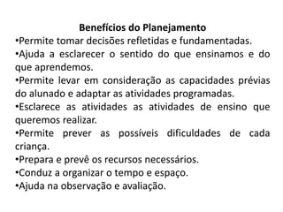 Benefícios do Planejamento
•Permite tomar decisões refletidas e fundamentadas.
•Ajuda a esclarecer o sentido do que ensinamos e do
que aprendemos.
•Permite levar em consideração as capacidades prévias
do alunado e adaptar as atividades programadas.
•Esclarece as atividades as atividades de ensino que
queremos realizar.
•Permite prever as possíveis dificuldades de cada
criança.
•Prepara e prevê os recursos necessários.
•Conduz a organizar o tempo e espaço.
•Ajuda na observação e avaliação.
 