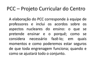 PCC – Projeto Curricular do Centro
A elaboração do PCC corresponde à equipe de
professores e inclui os acordos sobre os
aspectos nucleares do ensino: o que se
pretende ensinar e o porquê; como se
considera necessário fazê-lo; em quais
momentos e como poderemos estar seguros
de que toda engrenagem funciona; quando e
como se ajustará todo o conjunto.
 