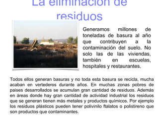 La eliminación de
residuos
Todos ellos generan basuras y no toda esta basura se recicla, mucha
acaban en vertederos durante años. En muchas zonas pobres de
paises desarrollados se acumulan gran cantidad de residuos. Además
en áreas donde hay gran cantidad de actividad industrial los residuos
que se generan tienen más metales y productos químicos. Por ejemplo
los residuos plásticos pueden tener polivinilo ftalatos o polistireno que
son productos que contaminantes.
Generamos millones de
toneladas de basura al año
que contribuyen a la
contaminación del suelo. No
solo las de las viviendas,
también en escuelas,
hospitales y restaurantes.
 