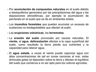 • Por acumulación de compuestos naturales en el suelo debido
a desequilibrios generados por las precipitaciones del agua y las
deposiciones atmosféricas, por ejemplo la acumulación de
perclorato en el suelo que se da en ambientes áridos.
• Los incendios forestales que pueden acumular un excesos de
sustancias no biodegradables que afecten al suelo.
• Las erupciones volcánicas, los terremotos.
• La erosión del suelo provocado por causas naturales. El
viento, el agua, deforestación afectan a la capa superficial del
suelo, como resultado la tierra pierde sus nutrientes y la
capacidad para retener agua.
• El agua salada, a veces el viento puede vaporizar agua con
altas concentraciones de sal en zonas cercanas al mar, estas
diminutas gotas se depositan sobre la tierra y afectan el equilibrio
del suelo que comienza a no ser apto para los cultivos agrícolas.
 