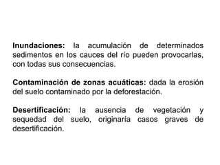 Inundaciones: la acumulación de determinados
sedimentos en los cauces del río pueden provocarlas,
con todas sus consecuencias.
Contaminación de zonas acuáticas: dada la erosión
del suelo contaminado por la deforestación.
Desertificación: la ausencia de vegetación y
sequedad del suelo, originaría casos graves de
desertificación.
 
