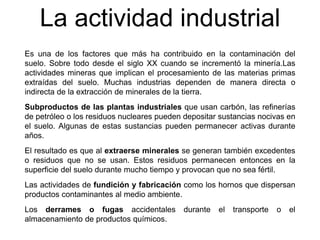 La actividad industrial
Es una de los factores que más ha contribuido en la contaminación del
suelo. Sobre todo desde el siglo XX cuando se incrementó la minería.Las
actividades mineras que implican el procesamiento de las materias primas
extraídas del suelo. Muchas industrias dependen de manera directa o
indirecta de la extracción de minerales de la tierra.
Subproductos de las plantas industriales que usan carbón, las refinerías
de petróleo o los residuos nucleares pueden depositar sustancias nocivas en
el suelo. Algunas de estas sustancias pueden permanecer activas durante
años.
El resultado es que al extraerse minerales se generan también excedentes
o residuos que no se usan. Estos residuos permanecen entonces en la
superficie del suelo durante mucho tiempo y provocan que no sea fértil.
Las actividades de fundición y fabricación como los hornos que dispersan
productos contaminantes al medio ambiente.
Los derrames o fugas accidentales durante el transporte o el
almacenamiento de productos químicos.
 