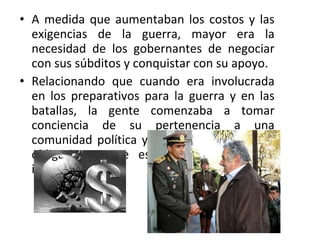 A medida que aumentaban los costos y las exigencias de la guerra, mayor era la necesidad de los gobernantes de negociar con sus súbditos y conquistar con su apoyo. Relacionando que cuando era involucrada en los preparativos para la guerra y en las batallas, la gente comenzaba a tomar conciencia de su pertenencia a una comunidad política y de los derechos junto obligaciones que esa pertenencia puede implicar. 