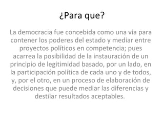 ¿Para que? La democracia fue concebida como una vía para contener los poderes del estado y mediar entre proyectos políticos en competencia; pues acarrea la posibilidad de la instauración de un principio de legitimidad basado, por un lado, en la participación política de cada uno y de todos, y, por el otro, en un proceso de elaboración de decisiones que puede mediar las diferencias y destilar resultados aceptables.  