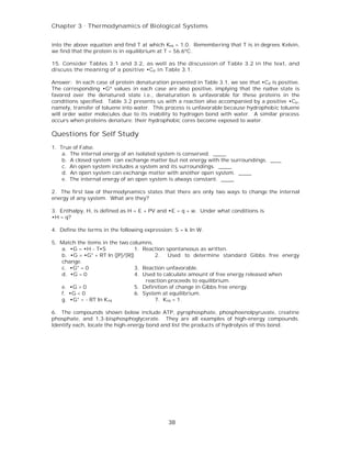 Chapter 3 . Thermodynamics of Biological Systems


into the above equation and find T at which Keq = 1.0. Remembering that T is in degrees Kelvin,
we find that the protein is in equilibrium at T = 56.6ºC.

15. Consider Tables 3.1 and 3.2, as well as the discussion of Table 3.2 in the text, and
discuss the meaning of a positive •C p in Table 3.1.

Answer: In each case of protein denaturation presented in Table 3.1, we see that •Cp is positive.
The corresponding •Gº values in each case are also positive, implying that the native state is
favored over the denatured state i.e., denaturation is unfavorable for these proteins in the
conditions specified. Table 3.2 presents us with a reaction also accompanied by a positive •Cp,
namely, transfer of toluene into water. This process is unfavorable because hydrophobic toluene
will order water molecules due to its inability to hydrogen bond with water. A similar process
occurs when proteins denature: their hydrophobic cores become exposed to water.

Questions for Self Study
1. True of False.
    a. The internal energy of an isolated system is conserved. _____
    b. A closed system can exchange matter but not energy with the surroundings. ____
    c. An open system includes a system and its surroundings. _____
    d. An open system can exchange matter with another open system. _____
    e. The internal energy of an open system is always constant. _____

2. The first law of thermodynamics states that there are only two ways to change the internal
energy of any system. What are they?

3. Enthalpy, H, is defined as H = E + PV and •E = q + w. Under what conditions is
•H = q?

4. Define the terms in the following expression: S = k ln W.

5. Match the items in the two columns.
   a. •G = •H - T•S              1. Reaction spontaneous as written.
   b. •G = •G° + RT ln ([P]/[R])         2. Used to determine standard Gibbs free energy
   change.
   c. •G° = 0                    3. Reaction unfavorable.
   d. •G = 0                     4. Used to calculate amount of free energy released when
                                     reaction proceeds to equilibrium.
   e. •G > 0                     5. Definition of change in Gibbs free energy.
   f. •G < 0                     6. System at equilibrium.
   g. •G° = - RT ln K eq                 7. Keq = 1.

6. The compounds shown below include ATP, pyrophosphate, phosphoenolpyruvate, creatine
phosphate, and 1,3-bisphosphoglycerate. They are all examples of high-energy compounds.
Identify each, locate the high-energy bond and list the products of hydrolysis of this bond.




                                              38
 