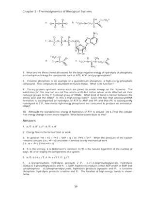 Chapter 3 . Thermodynamics of Biological Systems


                                O-     O-                                         OH        O PO3 2-
                     a. -O      P O P O-              b.   2-
                                                                O3 P O CH2 C            C
                                O      O                                          H         O

                                                                                  NH 2
                               O-      O-        O-                         N         N
                     c. -O     P O P O P O CH2
                               O       O         O                  O       N     N
                                                                H       H
                                                           H         H
                                                                OH OH
                          2-
                               O3P O                                        H      CH3
                                            O-                                                   O-
                     d.      CH2     C C                   e.   2- O P      N C N CH2 C
                                                                    3
                                            O                                                     O
                                                                                NH2 +

7. What are the three chemical reasons for the large negative energy of hydrolysis of phosphoric
acid anhydride linkage for compounds such at ATP, ADP, and pyrophosphate?

8. Creatine phosphate is an example of a guanidinium phosphate, a high-energy phosphate
compound. This compound is abundant in muscle tissue. What is its function?

9. During protein synthesis amino acids are joined in amide linkage on the ribosome. The
substrates for this reaction are not free amino acids but rather amino acids attached via their
carboxyl groups to the 3' hydroxyl group of tRNAs. What kind of bond is formed between the
amino acid and the tRNA? Is this a high-energy bond? Given the fact that aminoacyl-tRNA
formation is accompanied by hydrolysis of ATP to AMP and PPi and that PP i is subsequently
hydrolyzed to 2 P i, how many high-energy phosphates are consumed to produce an aminoacyl-
tRNA?

10. Although the standard free energy of hydrolysis of ATP is around -30 kJ/mol the cellular
free energy change is even more negative. What factors contribute to this?

Answers
1. a./T; b./F; c./F; d./T; e./F.

2. Energy flow in the form of heat or work.

3. In general, •H = •E + P•V + V•P = q + w+ P•V + V•P. When the pressure of the system
remains constant (i.e., •P = 0) and work is limited to only mechanical work
(i.e., w = -P•V ) then •H = q.

4. S is the entropy, k is Boltzmann's constant, ln W is the natural logarithm of the number of
ways, W, of arranging the components of a system.

5. a./5; b./4; c./7; d./6; e./3; f./1; g./2.

6.   a./pyrophosphate, hydrolysis products 2 P i.     b./1,3-bisphosphoglycerate, hydrolysis
products 3-phosphoglycerate and Pi. c./ATP, hydrolysis products either ADP and Pi or AMP and
pyrophosphate. d./phosphoenolpyruvate, hydrolysis products pyruvate and P i. e./creatine
phosphate, hydrolysis products creatine and P i. The location of high-energy bonds is shown
below.




                                                       39
 