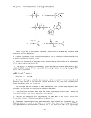 Chapter 3 . Thermodynamics of Biological Systems



                               O-       O-                                     OH        O PO3 2-
                    a. -O                         b.   2-
                               P O P O-                     O3 P O CH2 C C
                               O        O                                      H         O


                                                                                      NH2
                                    O-       O-    O-                          N          N
                          c. -O     P O P O P O CH2
                                    O        O     O                  O        N      N
                                                                  H       H
                                                              H        H
                                                                  OH OH



                         2-
                              O3P O                                   H            CH3
                                             O-                                               O-
                    d.    CH2       C C                e.   2- O P
                                                                3     N C N CH2 C
                                             O                                                 O
                                                                              NH2 +


7. Bond strain due to electrostatic repulsion, stabilization of products by ionization and
resonance, and entropy factors.

8. Creatine phosphate is used to replenish supplies of ATP by transferring phosphate to ADP in
a reaction catalyzed by creatine kinase.

9. Amino acid ester bonds in aminoacyl-tRNAs are high-energy bonds produced at the expense
of two high-energy phosphate bonds.

10. The presence of divalent and monovalent cations and the maintenance of low levels of ADP
and P i and high levels of ATP are responsible for the large negative free energy change of ATP
under cellular conditions.

Additional Problems
1. Show that •G° = -RT ln K eq.

2. The term •G° may be evaluated by measuring •G for a reaction in which reactants and
products start out at 1 M concentration. The •G measured in this case is the standard-state
free energy and is equal •G°. Prove this.

3. If a particular reaction is allowed to reach equilibrium, is the concentration of product ever
dependent on the initial concentrations of reactant and product?

4. Confusion reigns supreme when work and energy expenditure are discussed. Define the
term work. Are work and energy expenditure synonymous?

5. There are two statements about spontaneity of reactions: •S > 0, and •G < 0. Justify that
these statements are in fact true descriptions of spontaneity.

6. DNA ligase catalyzes formation of a phosphodiester bond between a 5'-phosphate and a 3'-
hydroxyl group on the ends of two DNAs to be joined. Many ligases use hydrolysis of ATP to
drive phosphodiester bond synthesis; however, the E. coli ligase uses NAD+ as a high-energy


                                                       40
 
