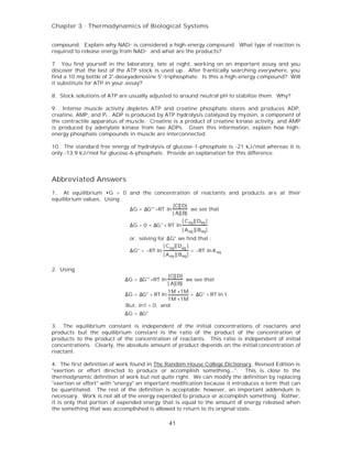 Chapter 3 . Thermodynamics of Biological Systems


compound. Explain why NAD+ is considered a high-energy compound. What type of reaction is
required to release energy from NAD+ and what are the products?

7. You find yourself in the laboratory, late at night, working on an important assay and you
discover that the last of the ATP stock is used up. After frantically searching everywhere, you
find a 10 mg bottle of 2'-deoxyadenosine 5'-triphosphate. Is this a high-energy compound? Will
it substitute for ATP in your assay?

8. Stock solutions of ATP are usually adjusted to around neutral pH to stabilize them. Why?

9. Intense muscle activity depletes ATP and creatine phosphate stores and produces ADP,
creatine, AMP, and P i. ADP is produced by ATP hydrolysis catalyzed by myosin, a component of
the contractile apparatus of muscle. Creatine is a product of creatine kinase activity, and AMP
is produced by adenylate kinase from two ADPs. Given this information, explain how high-
energy phosphate compounds in muscle are interconnected.

10. The standard free energy of hydrolysis of glucose-1-phosphate is -21 kJ/mol whereas it is
only -13.9 kJ/mol for glucose-6-phosphate. Provide an explanation for this difference.




Abbreviated Answers
1. At equilibrium •G = 0 and the concentration of reactants and products are at their
equilibrium values. Using
                                           [C][ D]
                          ∆G = ∆G°' +RT ln          we see that
                                           [ A][ B]
                                                       [ C eq ][ Deq ]
                              ∆G = 0 = ∆G° + RT ln
                                                       [ A eq ][ B eq ]
                              or, solving for ∆G° we find that :
                                            [ C eq ][ Deq ]
                              ∆G° = −RT ln                   = −RT ln K eq
                                            [ A eq ][ B eq ]

2. Using
                                                [C][ D]
                            ∆G = ∆G°' +RT ln             we see that
                                                [ A][ B]
                                             1M ×1M
                            ∆G = ∆G° + RT ln        = ∆G° + RT ln 1
                                             1M ×1M
                             But, ln1 = 0, and
                            ∆G = ∆G°

3. The equilibrium constant is independent of the initial concentrations of reactants and
products but the equilibrium constant is the ratio of the product of the concentration of
products to the product of the concentration of reactants. This ratio is independent of initial
concentrations. Clearly, the absolute amount of product depends on the initial concentration of
reactant.

4. The first definition of work found in The Random House College Dictionary, Revised Edition is
"exertion or effort directed to produce or accomplish something...". This is close to the
thermodynamic definition of work but not quite right. We can modify the definition by replacing
"exertion or effort" with "energy" an important modification because it introduces a term that can
be quantitated. The rest of the definition is acceptable; however, an important addendum is
necessary. Work is not all of the energy expended to produce or accomplish something. Rather,
it is only that portion of expended energy that is equal to the amount of energy released when
the something that was accomplished is allowed to return to its original state.

                                                41
 