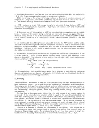 Chapter 3 . Thermodynamics of Biological Systems



5. Entropy is a measure of disorder and for a reaction to be spontaneous •S > 0 or since Sf - Si
> 0, Sf > Si. A spontaneous reaction results in an increase in disorder.
    Gibbs free energy is the amount of energy available to do work at constant pressure and
temperature. Using G as a criterion for spontaneity requires that •G < 0 or since Gf -Gi < 0, Gf <
Gi. The amount of energy available to do work decreases for a spontaneous reaction.

6. NAD+ contains a single high-energy phosphoric anhydride linkage between AMP and
nicotinamide monophosphate nucleotide. Hydrolysis will release AMP and nicotinamide
nucleoside monophosphate.

7. 2'-Deoxyadenosine 5'-triphosphate or dATP contains two high-energy phosphoric anhydride
bonds. However, if the assays being performed are enzymatic assays (as opposed to some
chemical assay), then it is out-of-the-question to even think about substituting dATP for ATP.
ATP is a ribonucleotide; dATP is a deoxyribonucleotide. dATP is used for synthesis of DNA and
little else.

8. At first thought it would might seem reasonable to make the ATP solution slightly acidic.
This will neutralize the negatively-charged phosphates and should lead to stabilization of the
phosphoric anhydride linkages. The problem with this idea is that the N-glycosidic linkage is
acid labile. This bond is more stable in alkaline solution but the anhydride bonds are readily
cleaved by hydroxide attack.

9. The key here is to recognize that kinases are enzymes that transfer the γ-phosphate of ATP to
a target molecule.       Thus, creatine kinase phosphorylates creatine and adenylate kinase
phosphorylates AMP. The following scheme outlines how ATP, ADP, AMP, creatine phosphate,
creatine, and P i are related.
                   ATP + AMP f ADP + ADP (ade nylate kinas e)

                  (myosin) AT P + H2 0 g ADP + Pi

                      ATP + creat ine f ADP + c re atine p hos phat e (creatine kinas e)


10. Phosphate is an electron-withdrawing group that is attached to quite different carbons in
glucose-6-phosphate versus glucose-1-phosphate. In the latter, carbon-1 is already bonded to
an electronegative oxygen in the pyranose form.

Summary
Thermodynamics - a collection of laws and principles describing the flows and interchanges of
heat, energy and matter - can provide important insights into metabolism and bioenergetics.
Thermodynamics distinguishes between closed systems, which cannot exchange matter or
energy with the surroundings; isolated systems, which may exchange heat, but not matter, with
the surroundings; and open systems, which may exchange matter, energy or both with the
surroundings.
   The first law of thermodynamics states that the total energy of an isolated system is
conserved. E, the internal energy function, which is equal to the sum of heat absorbed and
work done on the system, is a useful state function, which keeps track of energy transfers in
such systems. In constant pressure processes, it is often more convenient to use the enthalpy
function (H = E + PV) for analysis of heat and energy exchange. For biochemical processes, in
which pressure is usually constant and volume changes are small, enthalpy (H) and internal
energy (E) are often essentially equal. Enthalpy changes for biochemical processes can often be
determined from a plot of R(ln Keq) versus 1/T (a van’t Hoff plot).
   Entropy is a measure of disorder or randomness in the system. The second law of
thermodynamics states that systems tend to proceed from ordered (low entropy) states to
disordered (high entropy) states. The entropy change for any reversible process is simply the
heat transferred divided by the temperature at which the transfer occurs: dSrev = dq/T.



                                                 42
 