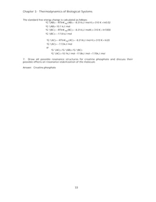 Chapter 3 . Thermodynamics of Biological Systems


The standard free energy change is calculated as follows:
                   ²G °(AB) = −RTlnK eq (AB) = −8.314 (J / mol K ) × 310 K × ln0.02
                     ²G °(AB) =10.1 kJ / mol
                     ²G °(BC) = −RTlnK eq (BC) = −8.314 (J / molK ) × 310 K × ln1000
                     ²G °(BC) = −17.8 kJ / mol

                      ²G °(AC) = −RTlnK eq (AC) = −8.314(J / mol K ) × 310 K × ln20
                      ²G °(AC) = −7.72kJ / mol
                      or
                           ²G °(AC) =²G °(AB) +²G °(BC)
                           ²G °(AC) =10.1kJ / mol −17.8kJ / mol = 7.70kJ / mol

7. Draw all possible resonance structures for creatine phosphate and discuss their
possible effects on resonance stabilization of the molecule.

Answer: Creatine phosphate




                                                 33
 