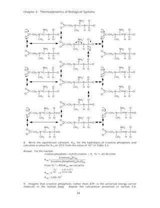 Chapter 3 . Thermodynamics of Biological Systems


                                                                      NH2+    O-
                                                 O
                                                     C CH2 N          C   N    P   O-
                                             -
                                                 O
                       NH2          O-                          CH3       H   O                             NH2        O-
-                                                                                       -
    O                                                                                       O
         C CH2 N+ C          N      P       O-                                                   C CH2 N    C     N+ P      O-
    O                                                                                       O
                 CH3         H      O                                NH2+     O-                      CH3         H    O
                                             -
                                                 O
                                                     C CH2 N         C    N   P    O-
                                                 O
                       NH2          O-                          CH3       H   O                              NH2       O-
    O                                                                                       O
         C CH2 N+ C          N      P       O-                                                   C CH2 N     C     N+ P     O-
-
    O                                                                                   -
                                                                                            O
                 CH3         H      O                                                                  CH3         H   O
                                                                     NH2+     O
                                             -
                                                 O
                                                     C CH2 N         C    N   P    O-
                                                 O                                                          NH2        O
-O
                       NH2         O                            CH3       H   O-        -O
         C CH2   N+    C     N      P       O-                                                   C CH2 N    C     N+   P    O-
 O                                                                                          O
                 CH3         H     O-                                NH2+     O                       CH3         H    O-
                                                 O
                                                     C CH2 N         C    N   P    O-
                                             -O
                       NH2          O                           CH3       H   O-                            NH2        O
    O                                                                                       O
         C CH2   N+    C     N      P       O-                                                   C CH2 N    C     N+   P    O-
-O                                                                                      -O
                 CH3         H      O-                                                                CH3         H    O-
                                                                      NH2+    O-
                                                 O
                                                     C CH2 N          C   N   P    O
                                             -O
                       NH2           O-                                                                      NH2       O-
    -O                                                          CH3       H   O-            -O
         C CH2 N+ C            N     P      O                                                    C CH2 N     C     N+ P     O
    O                                                                                       O
                 CH3           H     O-                               NH2+    O-                       CH3         H   O-
                                             -O
                                                     C CH2 N          C   N   P    O
                                                 O
                        NH2          O-                         CH3       H   O-                             NH2       O-
    O                                                                                       O
         C CH2 N+ C            N        P   O                                                    C CH2 N     C     N+ P     O
    -O                                                                                      -O
                  CH3          H     O-                                                                CH3         H   O-

8. Write the equilibrium constant, Keq, for the hydrolysis of creatine phosphate and
calculate a value for K eq at 25°C from the value of •G°' in Table 3.3.

Answer: For the reaction:
                 creatine phosphate + H2O D creatine + Pi , ²G °'= -43.3kJ/mol
                                             [creatine] eq [Pi ]eq
                        K eq =
                                   [creatine phosphate] eq [H 2O] eq
                        From ²G °'= -RTlnK eq , we can write :
                                  −²G °'       −(-43.3×10 3 )
                        K eq   = e RT       = e 8.314×298
                        K eq = 3.89×10 7

9. Imagine that creatine phosphate, rather than ATP, is the universal energy carrier
molecule in the human body.     Repeat the calculation presented in section 3.8,

                                                                  34
 
