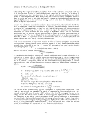 Chapter 3 . Thermodynamics of Biological Systems


calculating the weight of creatine phosphate that would need to be consumed each day
by a typical adult human if creatine phosphate could not be recycled. If recycling of
creatine phosphate were possible, and if the typical adult human body contained 20
grams of creatine phosphate, how many times would each creatine phosphate molecule
need to be turned over or recycled each day? Repeat the calculation assuming that
glycerol-3-phosphate is the universal energy carrier, and that the body contains 20
grams of glycerol-3-phosphate.

Answer: The calculation presented in section 3.8 determined the number of moles of ATP that
must be hydrolyzed under cellular conditions to provide 5,860 kJ of energy. Under standard
conditions, ATP hydrolysis yields 35.7 kJ/mol (see Table 3.3) whereas under cellular conditions
the value is approximately 50 kJ/mol. In order to repeat the calculation using creatine
phosphate, we must estimate the free energy of hydrolysis under cellular conditions.
Alternatively, we can assume that the same number of moles of creatine phosphate must be
hydrolyzed as ATP. The energy of hydrolysis of creatine phosphate is larger (i.e., more negative)
than that of ATP. So, hydrolysis of an equivalent molar amount of creatine phosphate will
release considerably more energy. Let us try both solutions.

First, let us assume that an equivalent number of moles of creatine phosphate is hydrolyzed.
(The reason for considering this is that metabolic energy is in effect quantized as high-energy
bonds.) From section 3.8 we see that 117 moles of ATP are required. An equal number of moles
of creatine phosphate weighs:
                                    (117 moles) ×180(g / mol ) = 21,060g
And, the turnover of creatine phosphate is
                                          21,060g
                                                  =1,052 times
                                             20g
To calculate the free energy of hydrolysis of creatine phosphate under cellular conditions, let us
assume that in resting muscle, creatine phosphate is approximately 20 mM, the concentration
of P i is approximately 5 mM (see Problem 10), and approximately 10% of creatine phosphate or 2
mM is as creatine. Using these values and the standard free energy of hydrolysis of creatine
phosphate (from Table 3.3) we calculate the energy of hydrolysis under cellular conditions as
follows:
                                 [creatine][Pi ]
             ²G =²G ° + RTln
                             [creatine phosphate]
                                                                               (2 ×10-3 )(5 ×10-3 )
          ²G = −43.3(kJ / mol ) + 8.314 ×10 -3 (kJ/mol K) × (273 + 37)K × ln
                                                                                   20 ×10-3
          ²G = −62.9kJ / mol
          The number of moles of creatine phosphate is given by
           5860 kJ
                       = 93.2 moles
          62.9kJ / mol
          The molecular weight of creatine phosphate is 180. Therefore
          93.2 moles ×180(g/mole) =16,780 g is required.
                                                    16,780g
          The turnover of creating phosphate is             = 839 times.
                                                      20g
The solution to the problem using glycerol-3-phosphate is slightly more complicated. From
Table 3.3 we see that the standard free energy of hydrolysis of the compound is only - 9.2
kJ/mol, considerably lower than the - 35.7 kJ/mol listed for ATP hydrolysis. So, we cannot
simply assume that an equivalent number of moles of glycerol-3-phosphate will substitute for
ATP hydrolysis as we did for creatine phosphate above b ecause hydrolysis of an equivalent
number of moles of glycerol-3-phosphate will not supply sufficient energy. To solve the problem,
we must estimate the energy of hydrolysis of glycerol-3-phosphate under cellular conditions as
we did for creatine phosphate hydrolysis above. Let us assume that [P i] = 5 mM, and that the
ratio of [glycerol]:[glycerol-3-phosphate] is 1:10. Under these conditions,




                                                 35
 