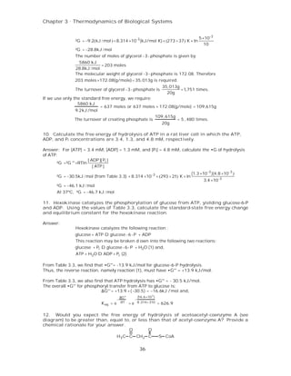 Chapter 3 . Thermodynamics of Biological Systems


                                                                                               5 ×10-3
               ²G = −9.2(kJ / mol ) + 8.314 ×10-3 (kJ/mol K) × (273 + 37) K × ln
                                                                                                  10
               ²G = −28.8kJ / mol
               The number of moles of glycerol - 3 - phosphate is given by
                5860 kJ
                            = 203 moles
               28.8kJ / mol
               The molecular weight of glycerol -3 - phosphate is 172.08. Therefore
               203 moles ×172.08(g/mole)= 35,013g is required.
                                                                              35,013g
               The turnover of glycerol - 3 - phosphate is                            =1,751 times.
                                                                                20g
If we use only the standard free energy, we require:
                 5860 kJ
                           = 637 moles or 637 moles × 172.08(g/mole) = 109,615g
                9.2kJ /mol
                                                      109, 615g
                The turnover of creating phosphate is           = 5 , 480 times.
                                                        20g

10. Calculate the free energy of hydrolysis of ATP in a rat liver cell in which the ATP,
ADP, and Pi concentrations are 3.4, 1.3, and 4.8 mM, respectively.

Answer: For [ATP] = 3.4 mM, [ADP] = 1.3 mM, and [Pi] = 4.8 mM, calculate the •G of hydrolysis
of ATP.
                      [ ADP ][ Pi ]
      ²G =²G °' +RTln
                         [ ATP ]
                                                                                           (1.3 ×10 -3 )(4.8 ×10 -3 )
      ²G = −30.5kJ / mol (from Table 3.3) + 8.314 ×10 -3 × (293 + 25) K × ln
                                                                                                  3.4 ×10 -3
      ²G = −46.1 kJ / mol
      At 37ºC, ²G = −46.7 kJ / mol

11. Hexokinase catalyzes the phosphorylation of glucose from ATP, yielding glucose-6-P
and ADP. Using the values of Table 3.3, calculate the standard-state free energy change
and equilibrium constant for the hexokinase reaction.

Answer:
               Hexokinase catalyzes the following reaction :
               glucose + ATP D glucose -6 -P + ADP
               This reaction may be broken d own into the following two reactions:
               glucose + Pi D glucose - 6 - P + H2O (1) and,
               ATP + H2O D ADP + Pi (2)

From Table 3.3, we find that •G°'= -13.9 kJ/mol for glucose-6-P hydrolysis.
Thus, the reverse reaction, namely reaction (1), must have •G°' = +13.9 kJ/mol.

From Table 3.3, we also find that ATP hydrolysis has •G°' = - 30.5 kJ/mol.
The overall •G°' for phosphoryl transfer from ATP to glucose is:
                            ∆G°' = +13.9 + ( −30 .5) = −16.6kJ /mol and,
                                            ∆G°'            (16.6 ×10 3 )
                                        −               −
                             K eq = e        RT    =e       8.314× 310      = 626.9

12. Would you expect the free energy of hydrolysis of acetoacetyl-coenzyme A (see
diagram) to be greater than, equal to, or less than that of acetyl-coenzyme A? Provide a
chemical rationale for your answer.
                                     O         O
                                        H3 C C CH2 C                        S CoA


                                                             36
 