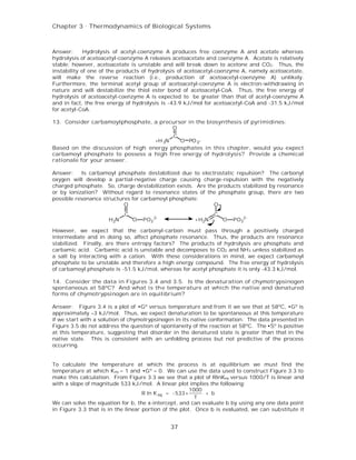 Chapter 3 . Thermodynamics of Biological Systems



Answer:      Hydrolysis of acetyl-coenzyme A produces free coenzyme A and acetate whereas
hydrolysis of acetoacetyl-coenzyme A releases acetoacetate and coenzyme A. Acetate is relatively
stable; however, acetoacetate is unstable and will break down to acetone and CO2. Thus, the
instability of one of the products of hydrolysis of acetoacetyl-coenzyme A, namely acetoacetate,
will make the reverse reaction (i.e., production of acetoacetyl-coenzyme A) unlikely.
Furthermore, the terminal acetyl group of acetoacetyl-coenzyme A is electron-withdrawing in
nature and will destabilize the thiol ester bond of acetoacetyl-CoA. Thus, the free energy of
hydrolysis of acetoacetyl-coenzyme A is expected to be greater than that of acetyl-coenzyme A
and in fact, the free energy of hydrolysis is -43.9 kJ/mol for acetoacetyl-CoA and -31.5 kJ/mol
for acetyl-CoA.

13. Consider carbamoylphosphate, a precursor in the biosynthesis of pyrimidines:
                                       O
                                        C
                                  +H 3N   O PO 3-
Based on the discussion of high energy phosphates in this chapter, would you expect
carbamoyl phosphate to possess a high free energy of hydrolysis? Provide a chemical
rationale for your answer.

Answer:    Is carbamoyl phosphate destabilized due to electrostatic repulsion? The carbonyl
oxygen will develop a partial-negative charge causing charge-repulsion with the negatively
charged phosphate. So, charge destabilization exists. Are the products stabilized by resonance
or by ionization? Without regard to resonance states of the phosphate group, there are two
possible resonance structures for carbamoyl phosphate:
                           O                                O-
                            C                                  C
                     H2N        O   PO3 2-             +H2N        O   PO32-

However, we expect that the carbonyl-carbon must pass through a positively charged
intermediate and in doing so, affect phosphate resonance. Thus, the products are resonance
stabilized. Finally, are there entropy factors? The products of hydrolysis are phosphate and
carbamic acid. Carbamic acid is unstable and decomposes to CO2 and NH 3 unless stabilized as
a salt by interacting with a cation. With these considerations in mind, we expect carbamoyl
phosphate to be unstable and therefore a high energy compound. The free energy of hydrolysis
of carbamoyl phosphate is -51.5 kJ/mol, whereas for acetyl phosphate it is only -43.3 kJ/mol.

14. Consider the data in Figures 3.4 and 3.5. Is the denaturation of chymotrypsinogen
spontaneous at 58ºC? And what is th e temperature at which the native and denatured
forms of chymotrypsinogen are in equilibrium?

Answer: Figure 3.4 is a plot of •Gº versus temperature and from it we see that at 58ºC, •Gº is
approximately –3 kJ/mol. Thus, we expect denaturation to be spontaneous at this temperature
if we start with a solution of chymotrypsinogen in its native conformation. The data presented in
Figure 3.5 do not address the question of spontaneity of the reaction at 58ºC. The •Sº is positive
at this temperature, suggesting that disorder in the denatured state is greater than that in the
native state. This is consistent with an unfolding process but not predictive of the process
occurring.


To calculate the temperature at which the process is at equilibrium we must find the
temperature at which Keq = 1 and •Gº = 0. We can use the data used to construct Figure 3.3 to
make this calculation. From Figure 3.3 we see that a plot of RlnKeq versus 1000/T is linear and
with a slope of magnitude 533 kJ/mol. A linear plot implies the following:
                                                        1000
                                    R ln K eq = - 533 ×      + b
                                                          T
We can solve the equation for b, the x-intercept, and can evaluate b by using any one data point
in Figure 3.3 that is in the linear portion of the plot. Once b is evaluated, we can substitute it


                                              37
 
