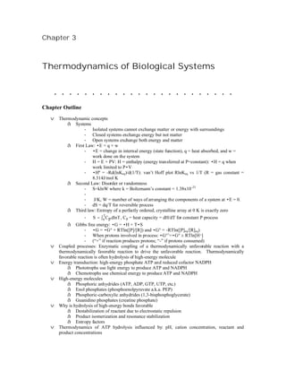 Chapter 3



Thermodynamics of Biological Systems


    ........................
Chapter Outline
   v Thermodynamic concepts
         å Systems
                - Isolated systems cannot exchange matter or energy with surroundings
                - Closed systems exchange energy but not matter
                - Open systems exchange both energy and matter
         å First Law: •E = q + w
                - •E = change in internal energy (state function), q = heat absorbed, and w =
                    work done on the system
                - H = E + PV: H = enthalpy (energy transferred at P=constant): •H = q when
                    work limited to P•V
                - •Hº = -Rd(lnKeq)/d(1/T): van’t Hoff plot RlnKeq vs 1/T (R = gas constant =
                    8.314J/mol K
         å Second Law: Disorder or randomness
                - S=klnW where k = Boltzmann’s constant = 1.38x10 -23
                -
                -    J/K, W = number of ways of arranging the components of a system at •E = 0.
                - dS = dq/T for reversible process
         å Third law: Entropy of a perfectly ordered, crystalline array at 0 K is exactly zero
                    - S = ∫ 0 C p dlnT , Cp = heat capacity = dH/dT for constant P process
                                T

           å Gibbs free energy: •G = •H + T•S
                    - •G = •G° + RTln([P]/[R]) and •G° = -RTln([P]eq/[R]eq)
                    - When protons involved in process: •G°’=•G° ± RTln[H+]
                    - (“+” if reaction produces protons; “-” if protons consumed)
   v   Coupled processes: Enzymatic coupling of a thermodynamically unfavorable reaction with a
       thermodynamically favorable reaction to drive the unfavorable reaction. Thermodynamically
       favorable reaction is often hydrolysis of high-energy molecule
   v   Energy transduction: high-energy phosphate ATP and reduced cofactor NADPH
           å Phototrophs use light energy to produce ATP and NADPH
           å Chemotrophs use chemical energy to produce ATP and NADPH
   v   High-energy molecules
           å Phosphoric anhydrides (ATP, ADP, GTP, UTP, etc.)
           å Enol phosphates (phosphoenolpyruvate a.k.a. PEP)
           å Phosphoric-carboxylic anhydrides (1,3-bisphosphoglycerate)
           å Guanidino phosphates (creatine phosphate)
   v   Why is hydrolysis of high-energy bonds favorable
           å Destabilization of reactant due to electrostatic repulsion
           å Product isomerization and resonance stabilization
           å Entropy factors
   v   Thermodynamics of ATP hydrolysis influenced by: pH, cation concentration, reactant and
       product concentrations
 