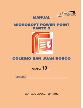 MANUAL

MICROSOFT POWER POINT
       PARTE 3




COLEGIO SAN JUAN BOSCO


              GRADO:   10___
 NOMBRE: __________________________________




        SANTIAGO DE CALI, 2011-2012
 
