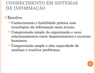 CONHECIMENTO EM SISTEMAS
DE INFORMAÇÃO
 Envolve:
   Conhecimento e habilidade prática com
    tecnologias da informação mais atuais;
   Compreensão ampla da organização e seus
    relacionamentos entre departamentos e recursos
    humanos;
   Compreensão ampla e alta capacidade de
    analisar e resolver problemas.


                                                10
 