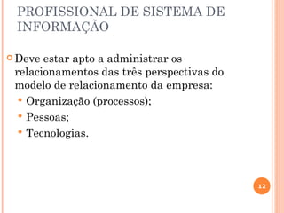 PROFISSIONAL DE SISTEMA DE
 INFORMAÇÃO

 Deve estar apto a administrar os
 relacionamentos das três perspectivas do
 modelo de relacionamento da empresa:
   Organização (processos);
   Pessoas;
   Tecnologias.




                                            12
 