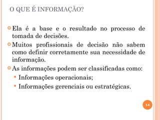O QUE É INFORMAÇÃO?


 Ela  é a base e o resultado no processo de
  tomada de decisões.
 Muitos profissionais de decisão não sabem
  como definir corretamente sua necessidade de
  informação.
 As informações podem ser classificadas como:

    Informações operacionais;
    Informações gerenciais ou estratégicas.


                                                 14
 