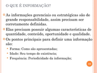 O QUE É INFORMAÇÃO?

 As informações gerenciais ou estratégicas são de
  grande responsabilidade, assim precisam ser
  corretamente definidas.
 Elas precisam possuir algumas características de
  quantidade, conteúdo, oportunidade e qualidade.
 Os pontos principais para definir uma informação
  são:
     Forma: Como são apresentadas;
     Idade: Seu tempo de existência;
     Frequência: Periodicidade da informação;
                                                 15
 