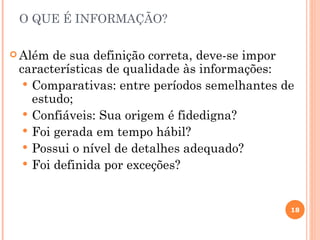 O QUE É INFORMAÇÃO?

 Além  de sua definição correta, deve-se impor
 características de qualidade às informações:
   Comparativas: entre períodos semelhantes de
    estudo;
   Confiáveis: Sua origem é fidedigna?
   Foi gerada em tempo hábil?
   Possui o nível de detalhes adequado?
   Foi definida por exceções?



                                              18
 