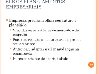 SI E OS PLANEJAMENTOS
EMPRESARIAIS

 Empresas     precisam olhar seu futuro e
 planejá-lo.
  Vincular as estratégias de mercado e da
   empresa
  Focar no relacionamento entre empresa e
   seu ambiente
  Antecipar, adaptar e criar mudanças na
   organização
  Busca constante de oportunidades.

                                             19
 