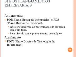 SI E OS PLANEJAMENTOS
EMPRESARIAIS


Antigamente:
 PDI(Plano diretor de informática) e PDS
 (Plano Diretor de Sistemas).
     Não consideravam as necessidades da empresa
      como um todo.
     Sem vínculo com o planejamento estratégico.
Atualmente
 PDTI (Plano Diretor de Tecnologia da
 Informação)
                                                    21
 