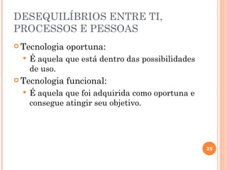 DESEQUILÍBRIOS ENTRE TI,
PROCESSOS E PESSOAS
 Tecnologia   oportuna:
     É aquela que está dentro das possibilidades
      de uso.
 Tecnologia   funcional:
     É aquela que foi adquirida como oportuna e
      consegue atingir seu objetivo.




                                                    25
 