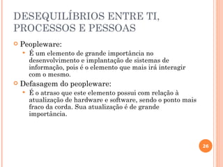 DESEQUILÍBRIOS ENTRE TI,
PROCESSOS E PESSOAS
   Peopleware:
       É um elemento de grande importância no
        desenvolvimento e implantação de sistemas de
        informação, pois é o elemento que mais irá interagir
        com o mesmo.
   Defasagem do peopleware:
       É o atraso que este elemento possui com relação à
        atualização de hardware e software, sendo o ponto mais
        fraco da corda. Sua atualização é de grande
        importância.



                                                                 26
 
