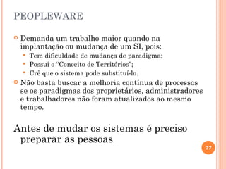 PEOPLEWARE

   Demanda um trabalho maior quando na
    implantação ou mudança de um SI, pois:
     Tem dificuldade de mudança de paradigma;
     Possui o “Conceito de Territórios”;
     Crê que o sistema pode substituí-lo.
   Não basta buscar a melhoria contínua de processos
    se os paradigmas dos proprietários, administradores
    e trabalhadores não foram atualizados ao mesmo
    tempo.

Antes de mudar os sistemas é preciso
 preparar as pessoas.
                                                          27
 