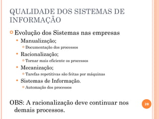 QUALIDADE DOS SISTEMAS DE
INFORMAÇÃO
 Evolução        dos Sistemas nas empresas
     Manualização;
         Documentação dos processos
     Racionalização;
         Tornar mais eficiente os processos
     Mecanização;
         Tarefas repetitivas são feitas por máquinas
     Sistemas de Informação.
         Automação dos processos



OBS: A racionalização deve continuar nos                28

 demais processos.
 