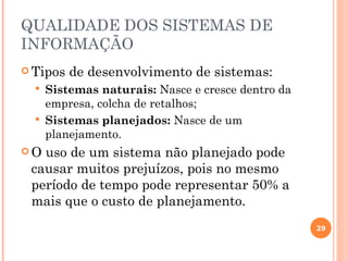 QUALIDADE DOS SISTEMAS DE
INFORMAÇÃO
 Tipos   de desenvolvimento de sistemas:
     Sistemas naturais: Nasce e cresce dentro da
      empresa, colcha de retalhos;
     Sistemas planejados: Nasce de um
      planejamento.
O uso de um sistema não planejado pode
 causar muitos prejuízos, pois no mesmo
 período de tempo pode representar 50% a
 mais que o custo de planejamento.
                                                    29
 