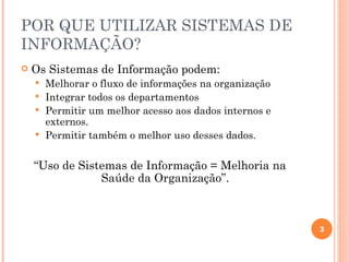POR QUE UTILIZAR SISTEMAS DE
INFORMAÇÃO?
   Os Sistemas de Informação podem:
     Melhorar o fluxo de informações na organização
     Integrar todos os departamentos
     Permitir um melhor acesso aos dados internos e
      externos.
     Permitir também o melhor uso desses dados.


    “Uso de Sistemas de Informação = Melhoria na
                Saúde da Organização”.



                                                       3
 
