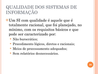 QUALIDADE DOS SISTEMAS DE
INFORMAÇÃO
 Um SI com qualidade é aquele que é
 totalmente racional, que foi planejado, no
 mínimo, com os requisitos básicos e que
 pode ser caracterizado por:
    Não burocrático;
    Procedimento lógicos, diretos e racionais;
    Meios de processamento adequados;
    Sem relatórios desnecessários.


                                                  30
 