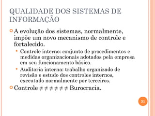 QUALIDADE DOS SISTEMAS DE
INFORMAÇÃO
A evolução dos sistemas, normalmente,
 impõe um novo mecanismo de controle e
 fortalecido.
     Controle interno: conjunto de procedimentos e
      medidas organizacionais adotados pela empresa
      em seu funcionamento básico.
     Auditoria interna: trabalho organizado de
      revisão e estudo dos controles internos,
      executado normalmente por terceiros.
 Controle   ≠ ≠ ≠ ≠ ≠ ≠ Burocracia.

                                                      31
 