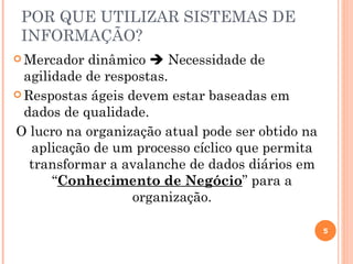 POR QUE UTILIZAR SISTEMAS DE
 INFORMAÇÃO?
 Mercador  dinâmico  Necessidade de
  agilidade de respostas.
 Respostas ágeis devem estar baseadas em
  dados de qualidade.
O lucro na organização atual pode ser obtido na
   aplicação de um processo cíclico que permita
   transformar a avalanche de dados diários em
       “Conhecimento de Negócio” para a
                   organização.

                                                  5
 