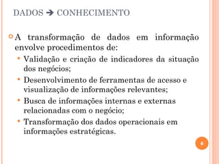 DADOS  CONHECIMENTO

A  transformação de dados em informação
 envolve procedimentos de:
  Validação e criação de indicadores da situação
   dos negócios;
  Desenvolvimento de ferramentas de acesso e
   visualização de informações relevantes;
  Busca de informações internas e externas
   relacionadas com o negócio;
  Transformação dos dados operacionais em
   informações estratégicas.
                                                    6
 